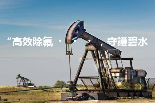 “高效除氟，守護碧水藍天——廢水中氟離子處理新篇章”